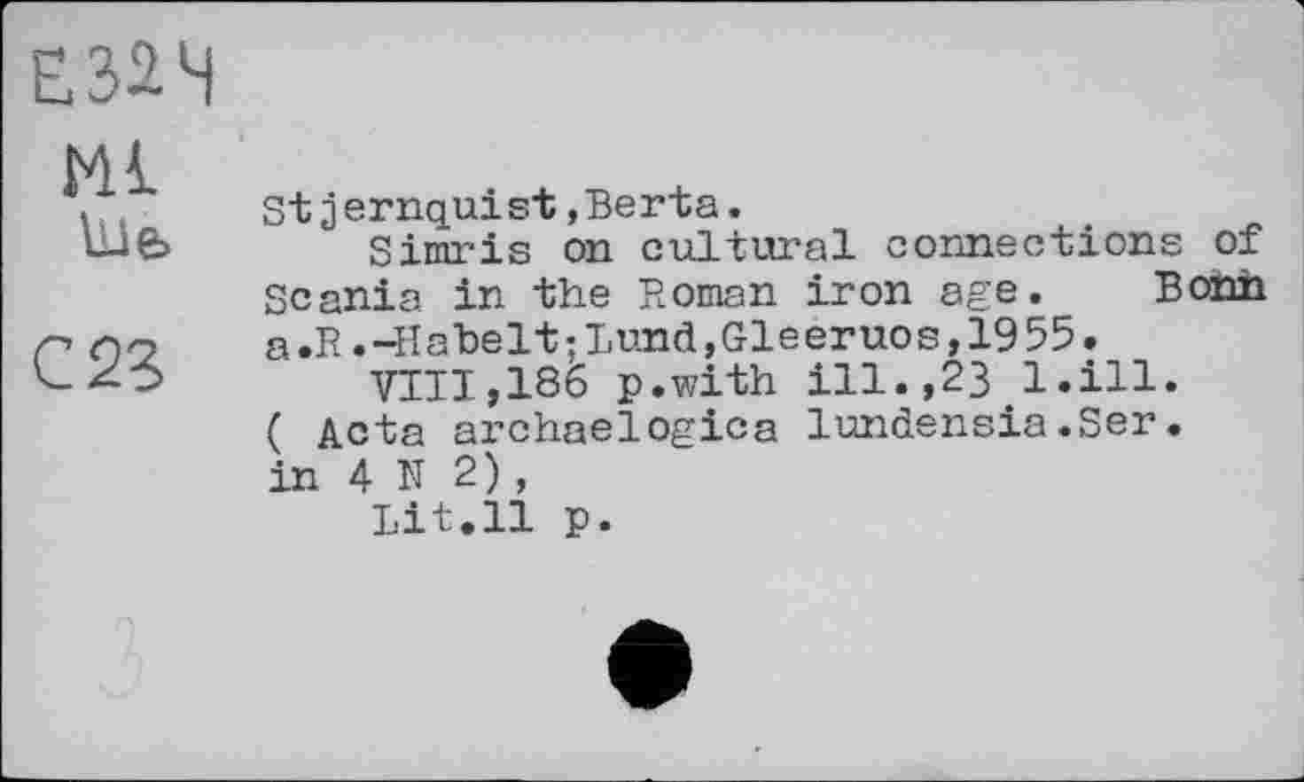 ﻿Ml
Uife
С 23
Stзernquist,Berta.
Simris on cultural connections of Scania in the Roman iron age. Bonn a .R. -H a he 11 ; Lund, Gl e er uo s, 19 55.
VIII,186 p.with ill.,23.1,ill.
( Acta archaelogica lundensia.Ser. in 4 N 2) ,
Lit.11 p.